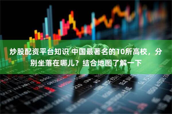 炒股配资平台知识 中国最著名的10所高校，分别坐落在哪儿？结合地图了解一下