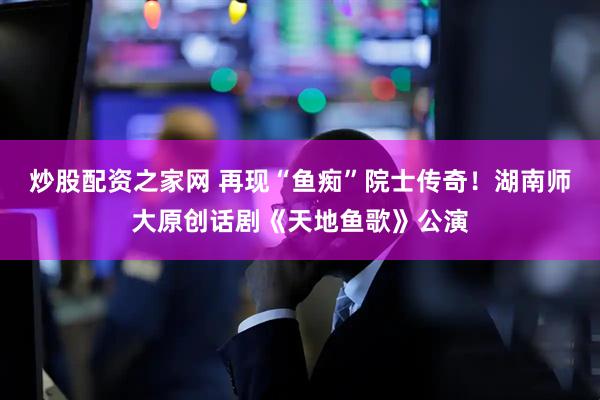 炒股配资之家网 再现“鱼痴”院士传奇！湖南师大原创话剧《天地鱼歌》公演