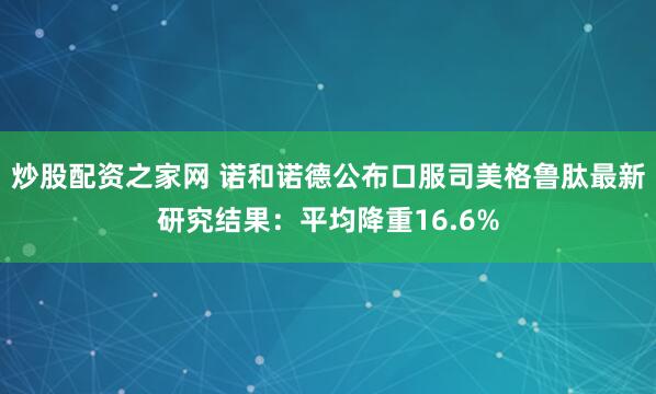 炒股配资之家网 诺和诺德公布口服司美格鲁肽最新研究结果：平均降重16.6%