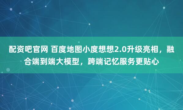 配资吧官网 百度地图小度想想2.0升级亮相，融合端到端大模型，跨端记忆服务更贴心