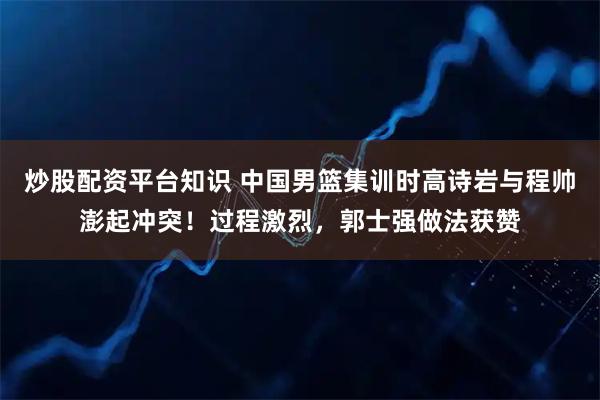 炒股配资平台知识 中国男篮集训时高诗岩与程帅澎起冲突！过程激烈，郭士强做法获赞