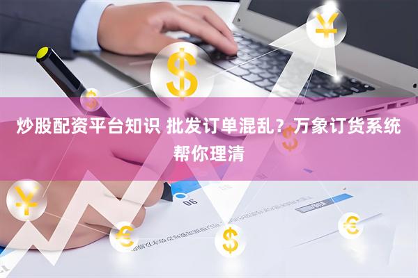 炒股配资平台知识 批发订单混乱？万象订货系统帮你理清