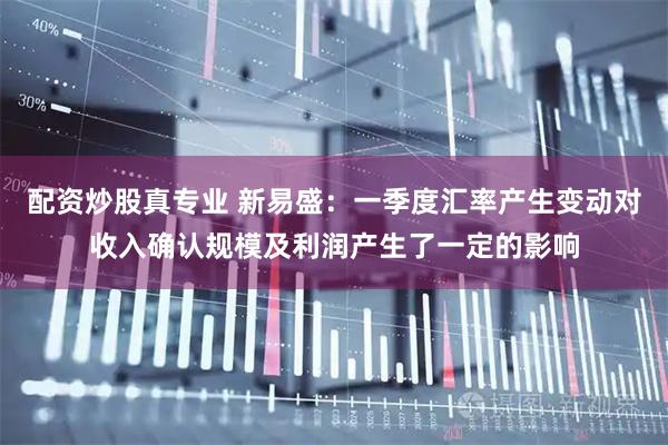 配资炒股真专业 新易盛：一季度汇率产生变动对收入确认规模及利润产生了一定的影响