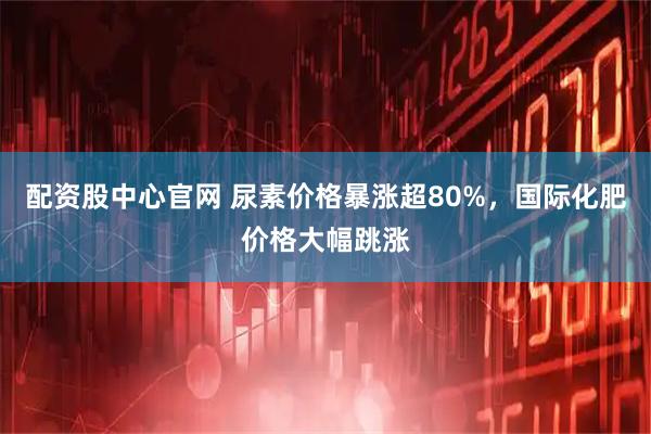 配资股中心官网 尿素价格暴涨超80%，国际化肥价格大幅跳涨