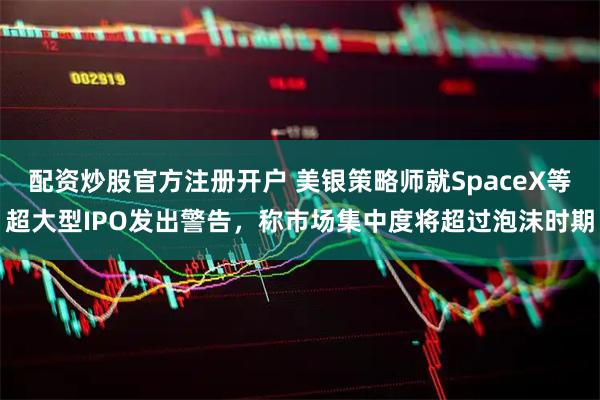 配资炒股官方注册开户 美银策略师就SpaceX等超大型IPO发出警告，称市场集中度将超过泡沫时期