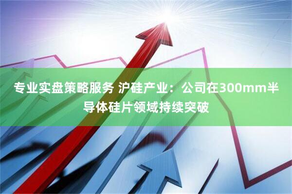 专业实盘策略服务 沪硅产业：公司在300mm半导体硅片领域持续突破